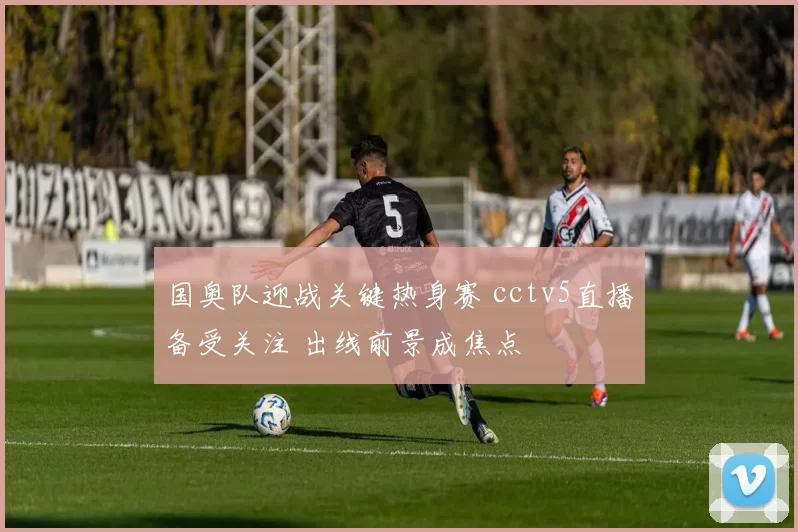 国奥队迎战关键热身赛 cctv5直播备受关注 出线前景成焦点