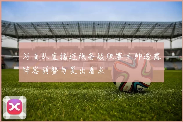 河南队直播连线备战联赛主帅透露阵容调整与复出看点