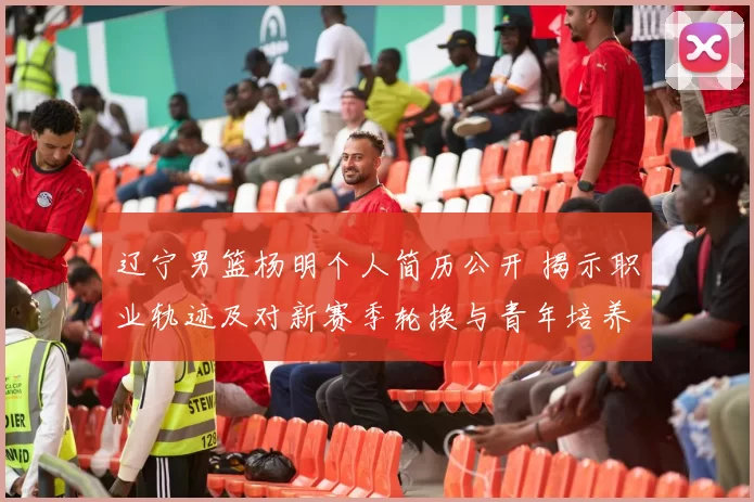 辽宁男篮杨明个人简历公开 揭示职业轨迹及对新赛季轮换与青年培养影响