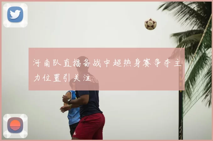 河南队直播备战中超热身赛争夺主力位置引关注