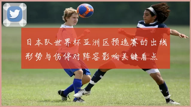 日本队世界杯亚洲区预选赛的出线形势与伤停对阵容影响关键看点