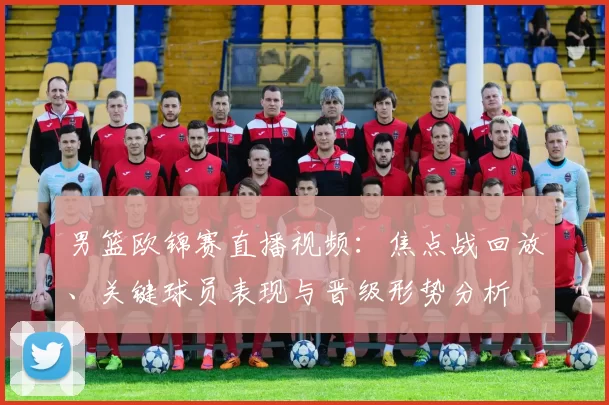 男篮欧锦赛直播视频:焦点战回放、关键球员表现与晋级形势分析