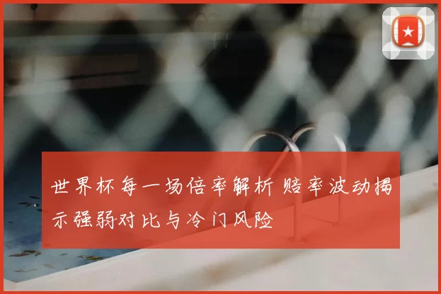 世界杯每一场倍率解析 赔率波动揭示强弱对比与冷门风险