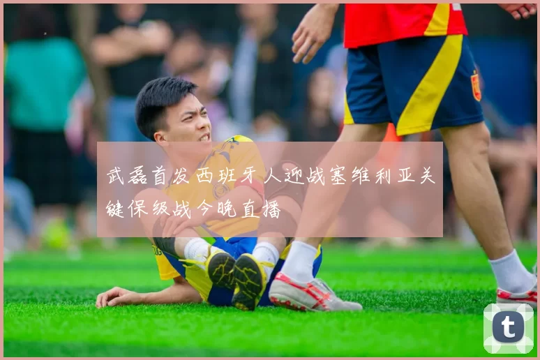 武磊首发西班牙人迎战塞维利亚关键保级战今晚直播