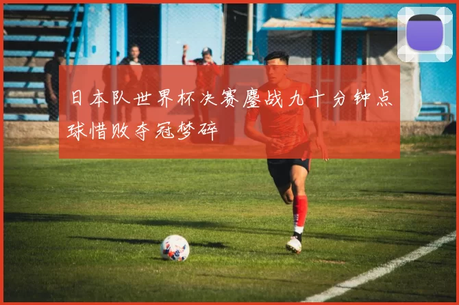 日本队世界杯决赛鏖战九十分钟点球惜败夺冠梦碎