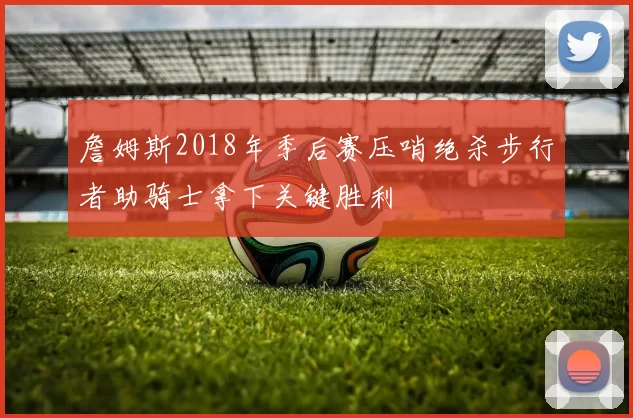 詹姆斯2018年季后赛压哨绝杀步行者助骑士拿下关键胜利