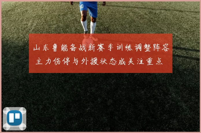 山东鲁能备战新赛季训练调整阵容 主力伤停与外援状态成关注重点