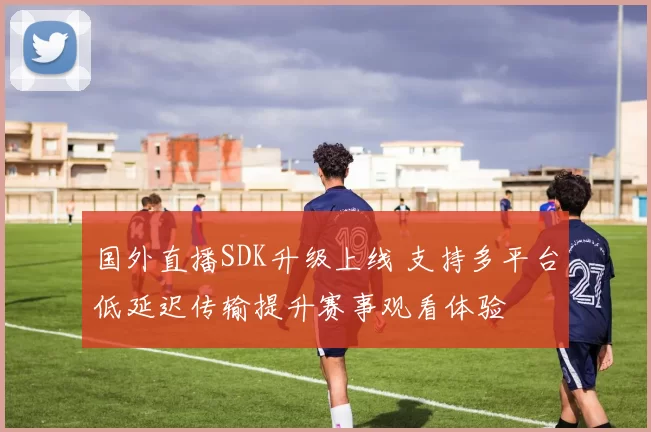 国外直播SDK升级上线 支持多平台低延迟传输提升赛事观看体验