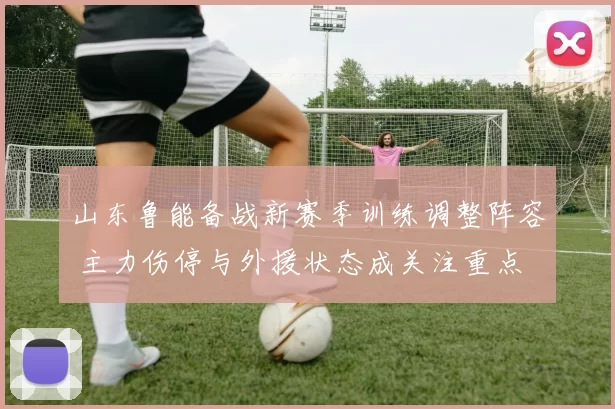 山东鲁能备战新赛季训练调整阵容 主力伤停与外援状态成关注重点