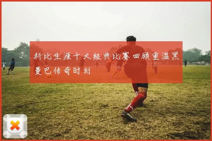 科比生涯十大经典比赛回顾重温黑曼巴传奇时刻