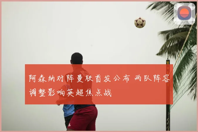 阿森纳对阵曼联首发公布 两队阵容调整影响英超焦点战