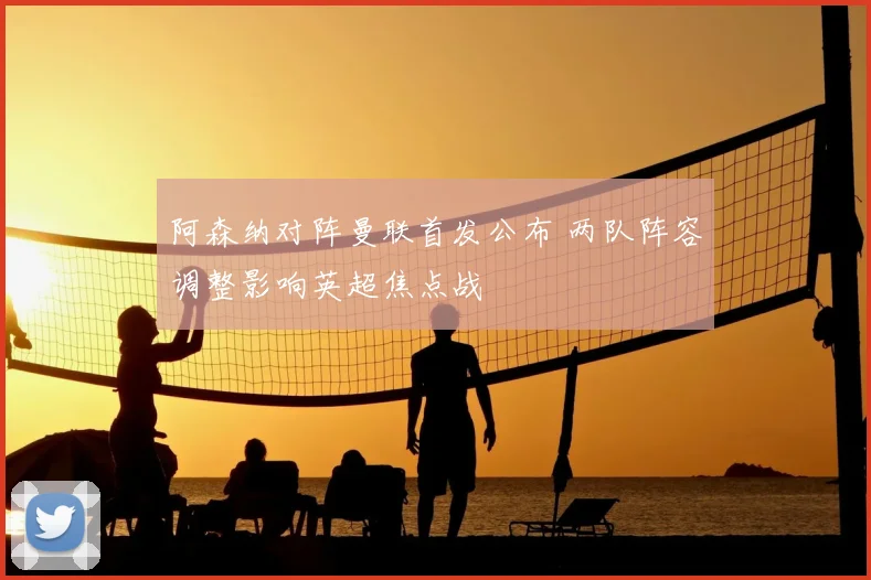 阿森纳对阵曼联首发公布 两队阵容调整影响英超焦点战