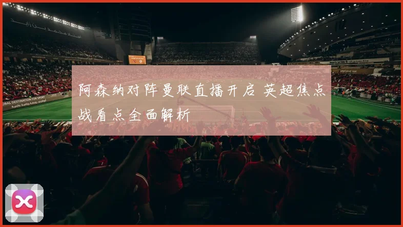 阿森纳对阵曼联直播开启 英超焦点战看点全面解析
