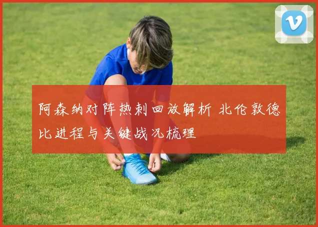 阿森纳对阵热刺回放解析 北伦敦德比进程与关键战况梳理