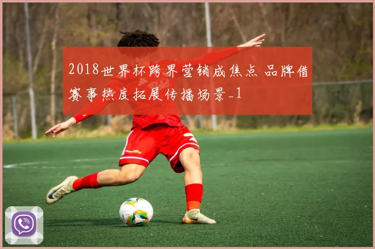 2018世界杯跨界营销成焦点 品牌借赛事热度拓展传播场景_1