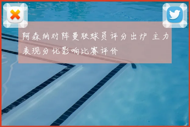 阿森纳对阵曼联球员评分出炉 主力表现分化影响比赛评价