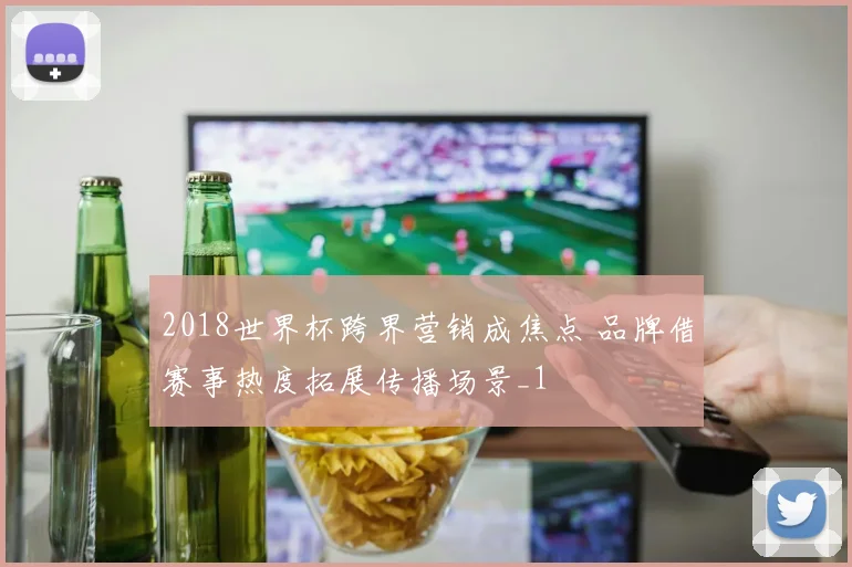 2018世界杯跨界营销成焦点 品牌借赛事热度拓展传播场景_1