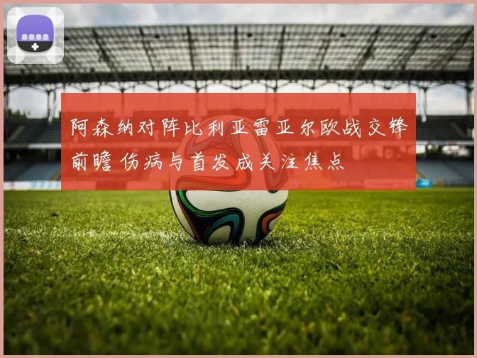 阿森纳对阵比利亚雷亚尔欧战交锋前瞻 伤病与首发成关注焦点