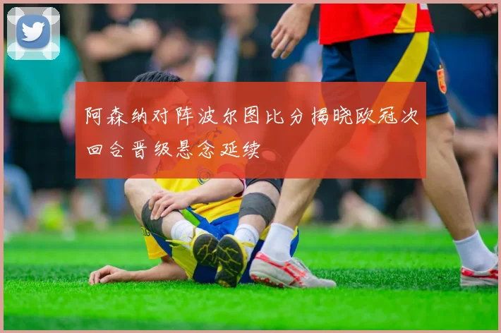 阿森纳对阵波尔图比分揭晓欧冠次回合晋级悬念延续