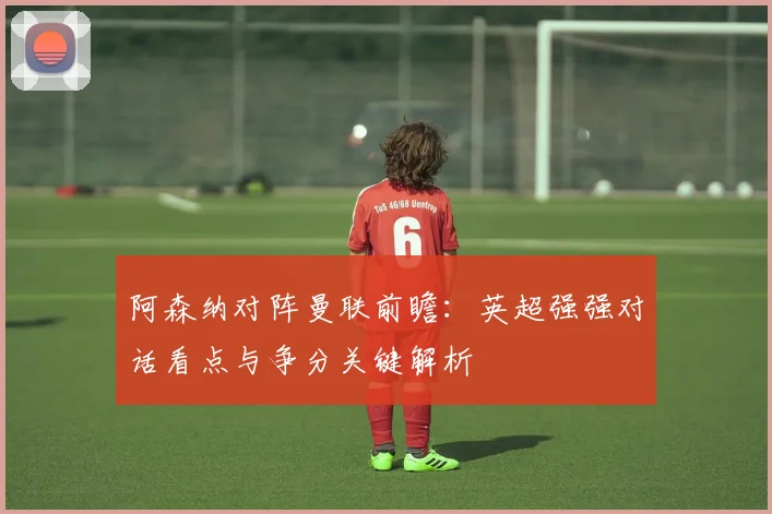 阿森纳对阵曼联前瞻：英超强强对话看点与争分关键解析