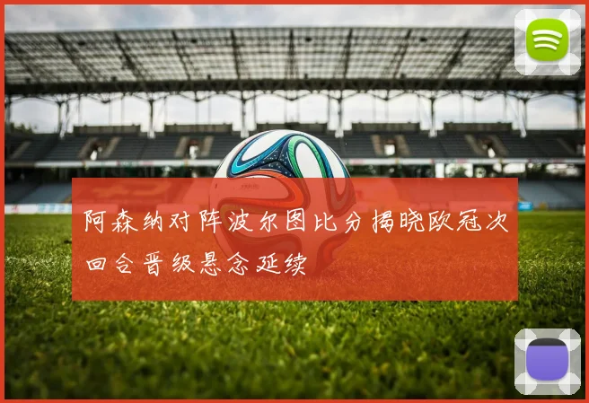 阿森纳对阵波尔图比分揭晓欧冠次回合晋级悬念延续