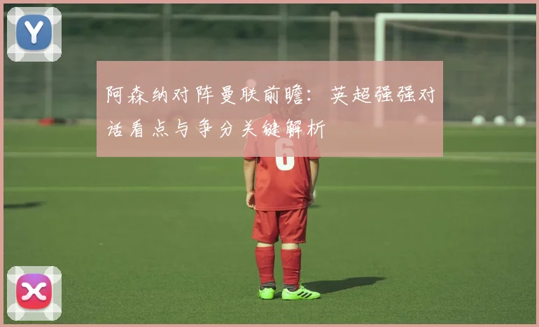 阿森纳对阵曼联前瞻：英超强强对话看点与争分关键解析